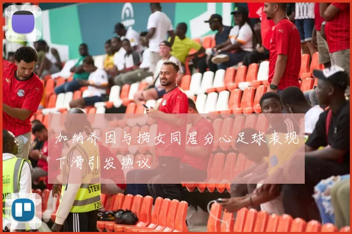 加纳乔因与捞女同居分心足球表现下滑引发热议