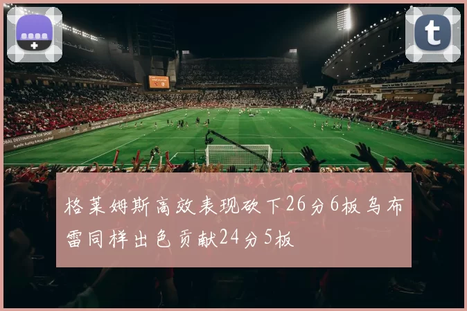 格莱姆斯高效表现砍下26分6板乌布雷同样出色贡献24分5板
