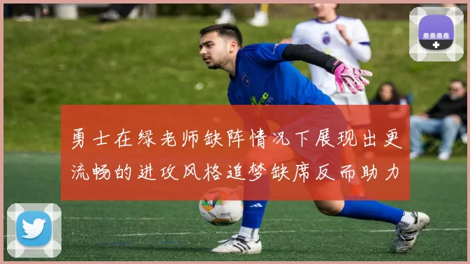 勇士在绿老师缺阵情况下展现出更流畅的进攻风格追梦缺席反而助力球队表现提升