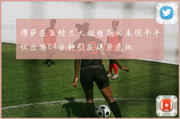穆萨在亚特兰大租借期间表现平平仅出场64分钟引发退货危机