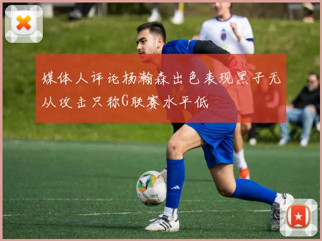 媒体人评论杨瀚森出色表现黑子无从攻击只称G联赛水平低