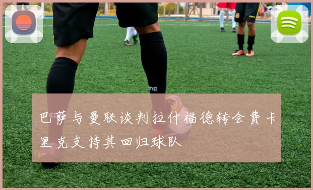 巴萨与曼联谈判拉什福德转会费卡里克支持其回归球队