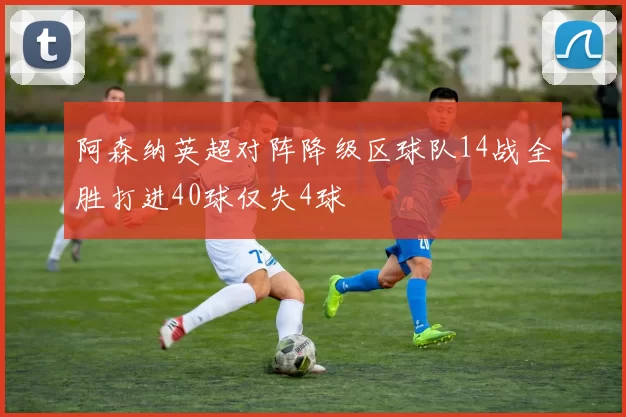 阿森纳英超对阵降级区球队14战全胜打进40球仅失4球