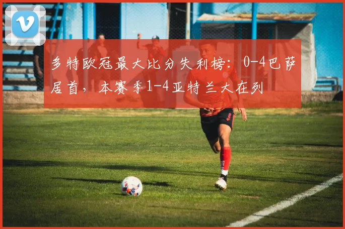 多特欧冠最大比分失利榜：0-4巴萨居首，本赛季1-4亚特兰大在列