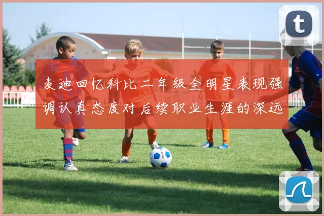 麦迪回忆科比二年级全明星表现强调认真态度对后续职业生涯的深远影响