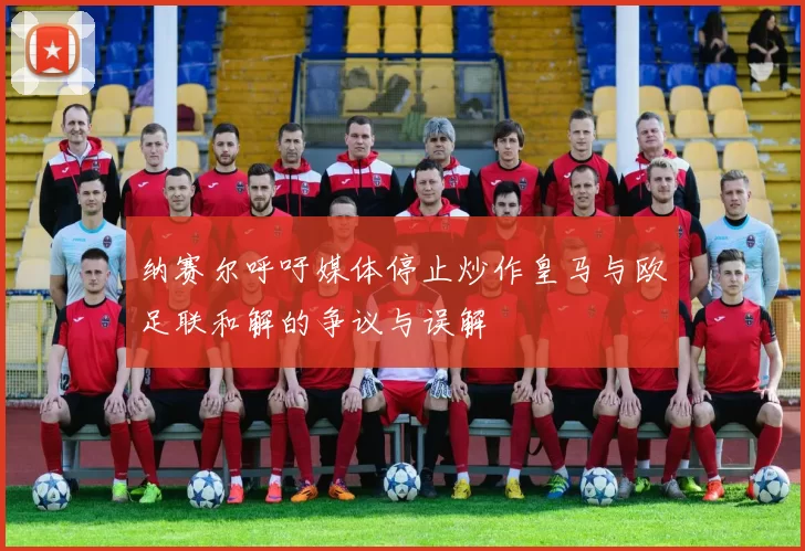 纳赛尔呼吁媒体停止炒作皇马与欧足联和解的争议与误解