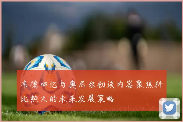 韦德回忆与奥尼尔初谈内容聚焦科比热火的未来发展策略