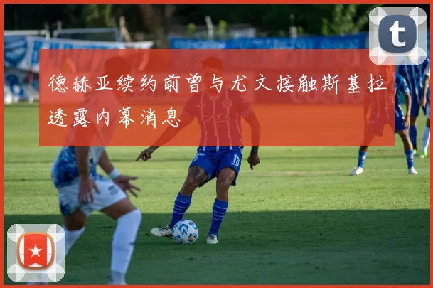 德赫亚续约前曾与尤文接触斯基拉透露内幕消息