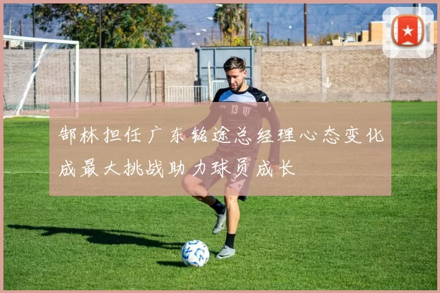 郜林担任广东铭途总经理心态变化成最大挑战助力球员成长