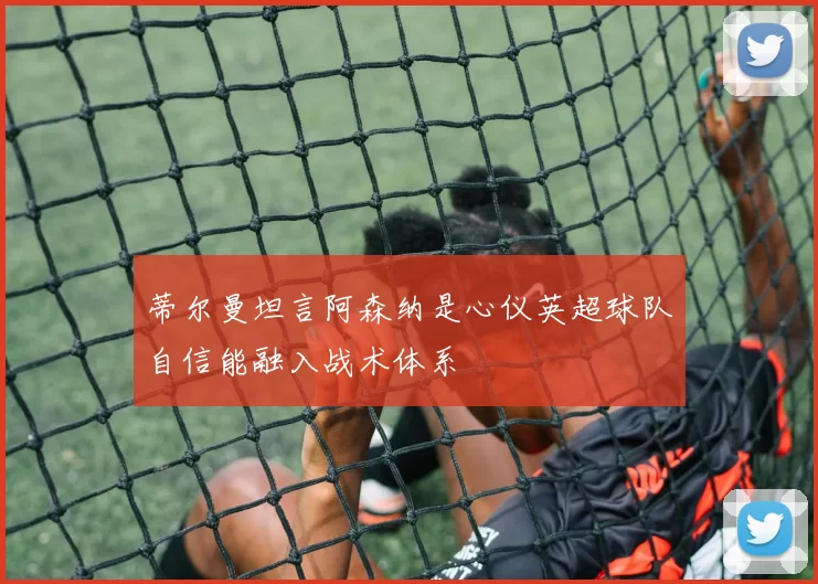 蒂尔曼坦言阿森纳是心仪英超球队自信能融入战术体系