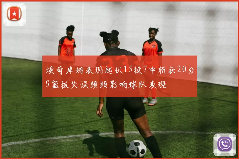 埃奇库姆表现起伏15投7中斩获20分9篮板失误频频影响球队表现