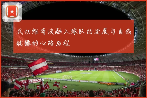 武切维奇谈融入球队的进展与自我犹豫的心路历程