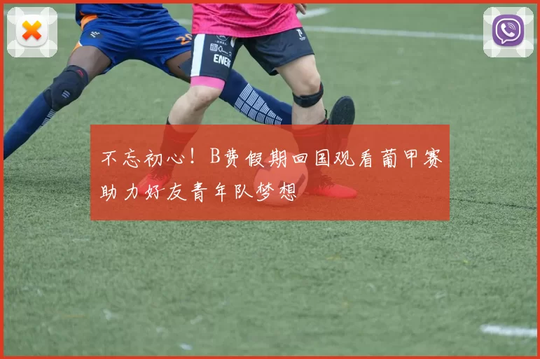 不忘初心！B费假期回国观看葡甲赛助力好友青年队梦想