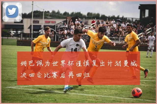 姆巴佩为世界杯谨慎复出计划曼城次回合比赛后再回归