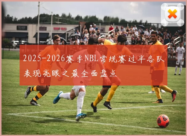 2025-2026赛季NBL常规赛过半各队表现亮眼之最全面盘点