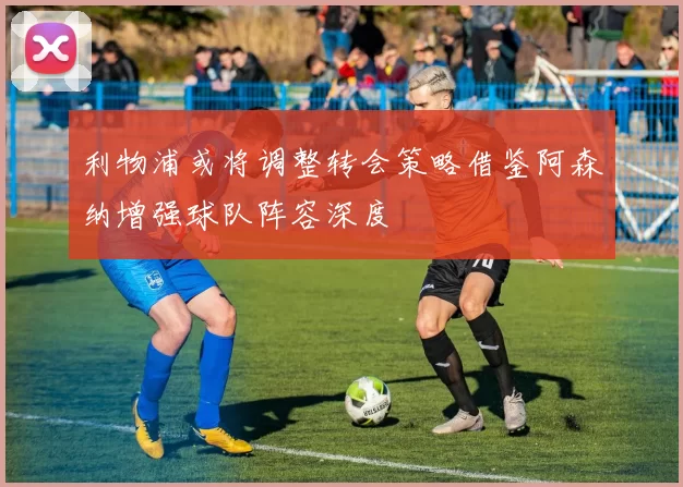 利物浦或将调整转会策略借鉴阿森纳增强球队阵容深度