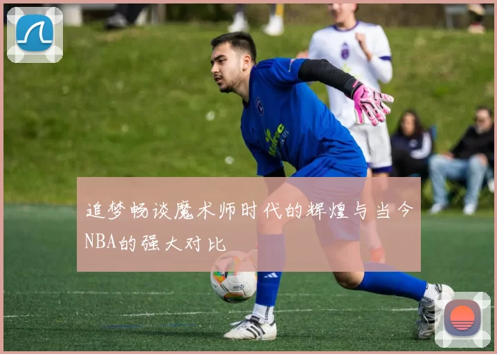 追梦畅谈魔术师时代的辉煌与当今NBA的强大对比