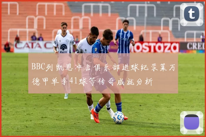 BBC列凯恩冲击俱乐部进球纪录莱万德甲单季41球等传奇成就分析