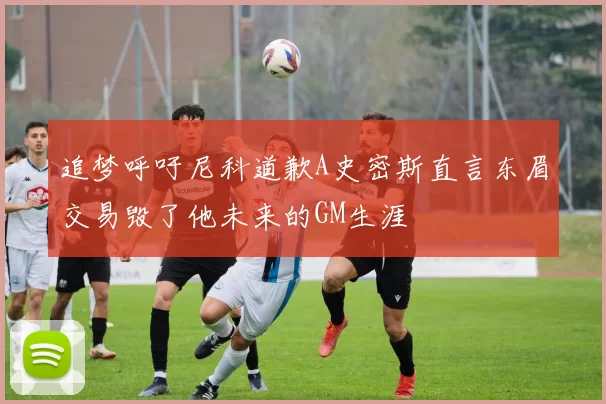 追梦呼吁尼科道歉A史密斯直言东眉交易毁了他未来的GM生涯