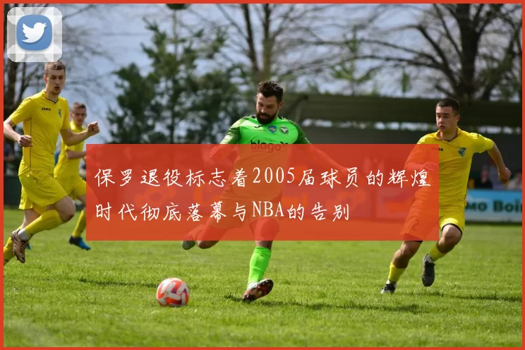 保罗退役标志着2005届球员的辉煌时代彻底落幕与NBA的告别