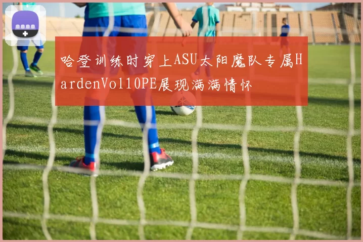 哈登训练时穿上ASU太阳魔队专属HardenVol10PE展现满满情怀