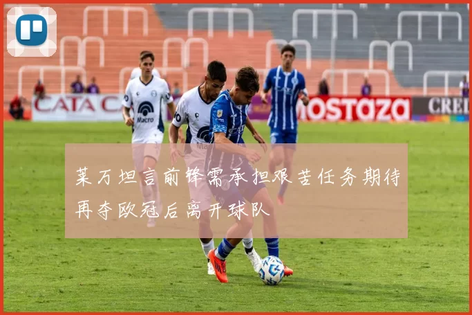 莱万坦言前锋需承担艰苦任务期待再夺欧冠后离开球队