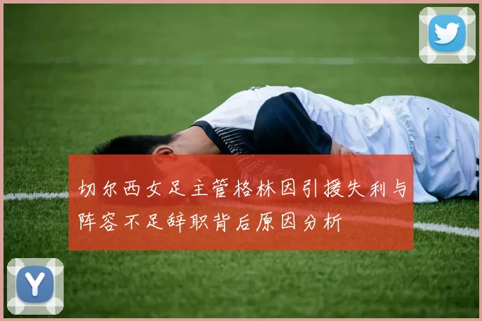 切尔西女足主管格林因引援失利与阵容不足辞职背后原因分析